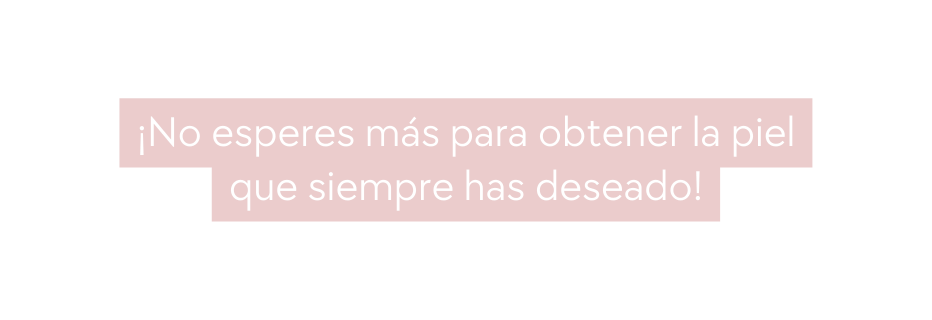 No esperes más para obtener la piel que siempre has deseado